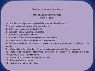 Modelos de toma de decisiones
Modelos de decisión bioética
Pasos a seguir:
1.- identificar los aspectos morales de la atención de enfermería
2.- reunir hecho relevantes relativos al tema
3.- determinar la autoría de la decisión
4.- clarificar y aplicar valores personales
5.- Identificar y principios éticos
6.- identificar leyes aplicables o protocolos del centro
7.- utilizar recursos interdisciplinarios componentes
8.- diseñar actuaciones alternativas y proyectar sus resultados sobre el cliente y su
familia
9.- aplicar código de éticas de enfermería que ayuden a guiar las actuaciones
10.- para cada situación alternativa identificar el riesgo y la gravedad de las
consecuencias para la enfermedad
11.- participar activamente en resolver el tema
12.- llevar a cabo la actuación
13.- evaluar la actividad ejecutada
 