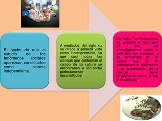El hecho de que el
estudio de los
fenómenos sociales
aparezcan constituidos
como ciencia
independiente.
A mediados del siglo xix
se ofrece a primera vista
como incomprensible, ya
que casi todas las
ciencias que conforman el
campo de la cultura se
encontraban a esa fecha
perfectamente
desarrolladas.
En tales manifestaciones
se produce el fenómeno
de que las
investigaciones sobre lo
colectivo se acentúan y
se condensan en tal
forma que al fin
determinan el nacimiento
y la construcción de la
ciencia social
propiamente dicha, o sea
la sociología.
 