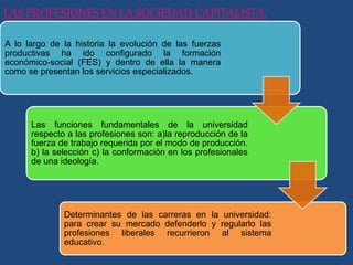 LAS PROFESIONES EN LA SOCIEDAD CAPITALISTA.
A lo largo de la historia la evolución de las fuerzas
productivas ha ido configurado la formación
económico-social (FES) y dentro de ella la manera
como se presentan los servicios especializados.
Las funciones fundamentales de la universidad
respecto a las profesiones son: a)la reproducción de la
fuerza de trabajo requerida por el modo de producción.
b) la selección c) la conformación en los profesionales
de una ideología.
Determinantes de las carreras en la universidad:
para crear su mercado defenderlo y regularlo las
profesiones liberales recurrieron al sistema
educativo.
 