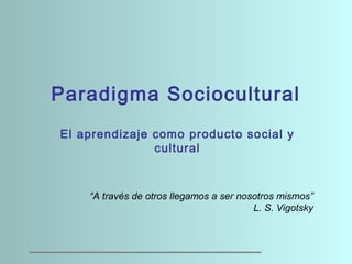 Paradigma Sociocultural
El aprendizaje como producto social y
cultural
 
 
“A través de otros llegamos a ser nosotros mismos”
L. S. Vigotsky
 