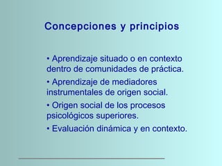 Concepciones y principios
• Aprendizaje situado o en contexto
dentro de comunidades de práctica.
• Aprendizaje de mediador...