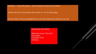 Gratuitos - Passe Municipal – Passe Estadual e Passe Livre Federal
Porque não sócio Associação dos Surdos m- um vez mês pagar
Porque Festa e diversos gastado livre e sem associação dos surdos só um vez
Associação dos Surdos
Balancete anual financeira
Associados
Conselho Fiscal
Diretoria
 