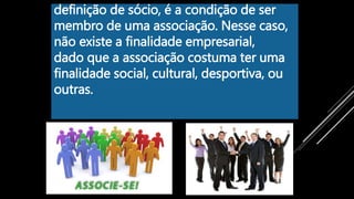 definição de sócio, é a condição de ser
membro de uma associação. Nesse caso,
não existe a finalidade empresarial,
dado que a associação costuma ter uma
finalidade social, cultural, desportiva, ou
outras.
 