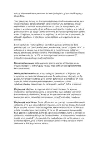 únicos latinoamericanos presentes en este privilegiado grupo son Uruguay y
Costa Rica.
“Las elecciones libres y las libertades civiles son condiciones necesarias para
una democracia, pero no alcanzan para conformar una democracia plena y
consolidada si no están acompañadas de un clima de transparencia, un
gobierno aceptablemente eficaz, suficiente participación popular y una cultura
política que sirva de apoyo”, define el informe. El índice de participación política
mide, por ejemplo, la presencia de mujeres y de minorías en el parlamento, la
afiliación a partidos, el interés por temas políticos y el seguimiento de las
noticias.
En el capítulo de “cultura política” se mide el grado de preferencia de la
población por una “presidencia fuerte”, en desmedro de un “congreso débil”, la
adhesión a la idea de que la democracia es la mejor forma de gobierno y
resulta beneficioso para la economía. Para el cálculo de la calificación de cada
país (en la escala de 1 a 10), los investigadores tomaron en cuenta 60
indicadores agrupados en cuatro categorías.
Democracias plenas: este segmento abarca apenas a 25 países, en su
mayoría europeos, con Uruguay y Costa Rica como únicos representantes
latinoamericanos.
Democracias imperfectas: a esta categoría pertenecen la Argentina y la
mayoría de las naciones latinoamericanas. En este estrato, integrado por 54
países, hay elecciones libres “pero existen deficiencias significativas en otros
aspectos, como el desempeño del gobierno, una cultura política
subdesarrollada y bajos niveles de participación política”, define el informe.
Regímenes híbridos: aunque permiten el funcionamiento de algunas
instituciones democráticas (como el parlamento), estos estados se inclinan
básicamente al autoritarismo. Entre los 37 que conforman este capítulo se
encuentran varios países latinoamericanos, como Venezuela y Honduras.
Regímenes autoritarios: Rusia y China son los grandes protagonistas en esta
categoría, en la que se contabilizan 51 países, como Guinea Bissau, Corea del
Norte y Arabia Saudita. Entre las regiones, Medio Oriente / Norte de Africa se
exhibe como la menos democrática: 12 de las 20 naciones de la zona están
bajo gobiernos autoritarios. Entre los países desarrollados, llama la atención la
calificación relativamente baja de Estados Unidos. La superpotencia mundial se
instala en el puesto 21°, lo que de todos modos le permite exhibirse como una
democracia plena, pero la fuerte polarización del escenario político le impide
acercarse al liderazgo en este terreno.

 