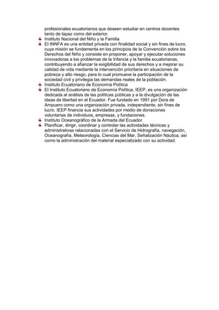 profesionales ecuatorianos que deseen estudiar en centros docentes
tanto de lapaz como del exterior.
Instituto Nacional del Niño y la Familia
El INNFA es una entidad privada con finalidad social y sin fines de lucro,
cuya misión se fundamenta en los principios de la Convención sobre los
Derechos del Niño y consiste en proponer, apoyar y ejecutar soluciones
innovadoras a los problemas de la Infancia y la familia ecuatorianas,
contribuyendo a afianzar la exigibilidad de sus derechos y a mejorar su
calidad de vida mediante la intervención prioritaria en situaciones de
pobreza y alto riesgo, para lo cual promueve la participación de la
sociedad civil y privilegia las demandas reales de la población.
Instituto Ecuatoriano de Economía Política
El Instituto Ecuatoriano de Economía Política, IEEP, es una organización
dedicada al análisis de las políticas públicas y a la divulgación de las
ideas de libertad en el Ecuador. Fue fundado en 1991 por Dora de
Ampuero como una organización privada, independiente, sin fines de
lucro. IEEP financia sus actividades por medio de donaciones
voluntarias de individuos, empresas, y fundaciones.
Instituto Oceanográfico de la Armada del Ecuador
Planificar, dirigir, coordinar y controlar las actividades técnicas y
administrativas relacionadas con el Servicio de Hidrografía, navegación,
Oceanografía, Meteorología, Ciencias del Mar, Señalización Náutica, así
como la administración del material especializado con su actividad.

 