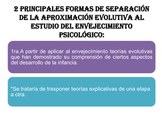 2 principales formas de separación
de la aproximación evolutiva al
estudio del envejecimiento
psicológico:
1ra.A partir de aplicar al envejecimiento teorías evolutivas
que han demostrado su comprensión de ciertos aspectos
del desarrollo de la infancia.
*Se trataría de trasponer teorías explicativas de una etapa
a otra.
 