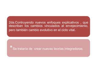 2da.Contruyendo nuevos enfoques explicativos , que
describan los cambios vinculados al envejecimiento,
pero también cambio evolutivo en el ciclo vital.
*Se trataría de crear nuevas teorías integradoras.
 