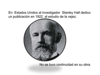 En Estados Unidos al investigador Stanley Hall dedico
un publicación en 1922 al estudio de la vejez.
No se tuvo continuidad en su obra.
 