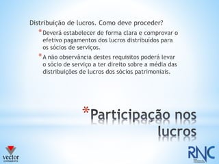 *
Distribuição de lucros. Como deve proceder?
*Deverá estabelecer de forma clara e comprovar o
efetivo pagamentos dos lucros distribuídos para
os sócios de serviços.
*A não observância destes requisitos poderá levar
o sócio de serviço a ter direito sobre a média das
distribuições de lucros dos sócios patrimoniais.
 