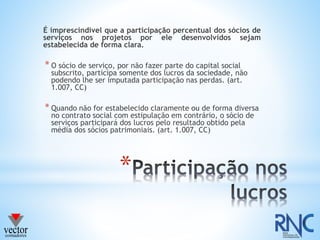 *
É imprescindível que a participação percentual dos sócios de
serviços nos projetos por ele desenvolvidos sejam
estabelecida de forma clara.
* O sócio de serviço, por não fazer parte do capital social
subscrito, participa somente dos lucros da sociedade, não
podendo lhe ser imputada participação nas perdas. (art.
1.007, CC)
* Quando não for estabelecido claramente ou de forma diversa
no contrato social com estipulação em contrário, o sócio de
serviços participará dos lucros pelo resultado obtido pela
média dos sócios patrimoniais. (art. 1.007, CC)
 