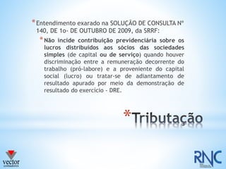 *
*Entendimento exarado na SOLUÇÃO DE CONSULTA Nº
140, DE 1o- DE OUTUBRO DE 2009, da SRRF:
*Não incide contribuição previdenciária sobre os
lucros distribuídos aos sócios das sociedades
simples (de capital ou de serviço) quando houver
discriminação entre a remuneração decorrente do
trabalho (pró-labore) e a proveniente do capital
social (lucro) ou tratar-se de adiantamento de
resultado apurado por meio da demonstração de
resultado do exercício - DRE.
 