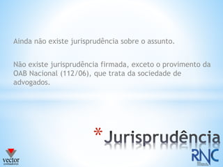 Ainda não existe jurisprudência sobre o assunto.
Não existe jurisprudência firmada, exceto o provimento da
OAB Nacional (112/06), que trata da sociedade de
advogados.
*
 