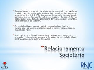 *
* Deve-se prever no contrato social que tanto a admissão ou a exclusão
poderão ser decididas pela maioria do capital social, conforme
previsto no Art. 1.010 CPC. Quando, por lei ou pelo contrato social,
competir aos sócios decidir sobre os negócios da sociedade, as
deliberações serão tomadas por maioria de votos, contados segundo o
valor das quotas de cada um.
* Se estabelecido em contrato social, resguardando os direitos do
mesmo sobre os serviços realizados, poderá ocorrer pela decisão da
maioria dos votos.
* A entrada e saída de sócios somente se dará por instrumento de
alteração contratual com a anuência de todos, ou, se estabelecido no
contrato social, pela maioria do capital.
 