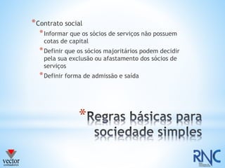 *
*Contrato social
*Informar que os sócios de serviços não possuem
cotas de capital
*Definir que os sócios majoritários podem decidir
pela sua exclusão ou afastamento dos sócios de
serviços
*Definir forma de admissão e saída
 