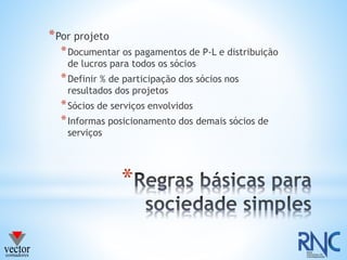 *
*Por projeto
*Documentar os pagamentos de P-L e distribuição
de lucros para todos os sócios
*Definir % de participação dos sócios nos
resultados dos projetos
*Sócios de serviços envolvidos
*Informas posicionamento dos demais sócios de
serviços
 