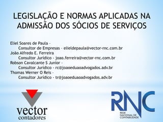 LEGISLAÇÃO E NORMAS APLICADAS NA
ADMISSÃO DOS SÓCIOS DE SERVIÇOS
Eliel Soares de Paula –
Consultor de Empresas – elieldepaula@vector-rnc.com.br
João Alfredo E. Ferreira
Consultor Jurídico - joao.ferreira@vector-rnc.com.br
Robson Cavalcante S Junior –
Consultor Jurídico - rc@joaoeduaoadvogados.adv.br
Thomas Werner O Reis –
Consultor Jurídico - tr@joaoeduaoadvogados.adv.br
 