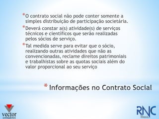 *
*O contrato social não pode conter somente a
simples distribuição de participação societária.
*Deverá constar a(s) atividade(s) de serviços
técnicos e científicos que serão realizadas
pelos sócios de serviço.
*Tal medida serve para evitar que o sócio,
realizando outras atividades que não as
convencionadas, reclame direitos patrimoniais
e trabalhistas sobre as quotas sociais além do
valor proporcional ao seu serviço
 