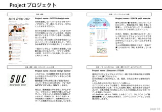 企画・運営                                            広報・コミュニケーション支援

      Project name：SOCIO design note                          Project name：GINZA petit marche
      未来を創発していくソーシャルデザイナー                                     都市と地方を"食"を媒体につないでいくプ
      ／プロデューサー達のインタビューを中心                                     ロジェクト。地域の魅力を「食」を通じて
      としたＷＥＢマガジン。
                                                              提案し、 リア ルなコ ミュニ ティ形成の
                                                              きっかけづくりを目的としたイベント。
      あらゆる局面で行き詰まり、これまでのや
      り方が通用しなくなっている現在、社会を
                                                              日本の、地域の、食に触れることで、おい
      再デザインする「デザイン思考」が必要と                                     しく食べることでちょっといいことができ
      なっています。                                                 ます。肩に力を入れずに、楽しみながら世
      ここでは、自ら先頭に立ち活動を始めてい                                     の中をちょっとよくしていくことができる
      る イ ノベ ー ター の言 葉 を通じ て 、"ソ ー                            はずです。
      シャルデザイン"の本質を探って いきます。                                   そんな問題提起の意味をこめて、地域の"
                                                              食"との出会いの「場」を提供をしていま
      一度のインタビューに終わらず継続して活
                                                              す。
      動を追いかけることで、「デザイン思考」
      の変遷、そのプロセスを共有していきたい
      と考えています。




企画・運営・広報・コミュニケーション支援                         広報・ＰＲ（シンポジウム）・企画・運営（セミナー＆ギャザリング）

      Project name：Social Design Center   Project name：Discover-J TOUR
      これからは、社会課題を解決するための新                 東京のクリエイティブな人々たちと一緒に日本の地域の魅力を再発
      しい社会システムをデザインするという発                 見していく"旅"プロジェクト。
      想が必要です。                             日本の地域には魅力的な人、食、風景、文化など様々な宝物があり
      慶應義塾 大学大学院に集う”実践”志向の                ます。
      メンバーを中心に2010年4月、「ソーシャ               しかし残念ながらそれに気付くことは難しい。
      ルデザインセンター（SDC）」を設立。                 そこでクリエイティブな発想で、物事を面白がれる様々な人たちと
                                          日本の各地域をつなぎ、そうした宝物に触れ、魅力を改めて見出す
      現在は、慶應義塾大学大学院システムデザ                 ことで、日本の地域 を元気にしていくことを目指したコンセプトツ
      イン・マネジメント研究科付属システムデ                 アーを開催しています。
      ザイン・マネジメント研究所内に設置して                 また地域の持つ様々な「課題」と出会うことで、ひとりひとりが"社
      いますが、将来的には、多くの 学部・大                 会の当事者"として地域と向き合う、スクーリングツ アーとしても充
      学院組織との連携の下、組織横断型のセン                 実させていきます。
      ターへと発展させることを目指しています。



                                                                                            page 10
 