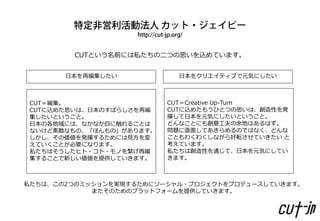 CUTという名前には私たちの二つの思いを込めています。


       日本を再編集したい            日本をクリエイティブで元気にしたい



 CUT＝編集。                  CUT＝Creative Up-Turn
 CUTに込めた思いは、日本のすばらしさを再編   CUTに込めたもうひとつの思いは、創造性を発
 集したいということ。               揮して日本を元気にしたいということ。
 日本の各地域には、なかなか目に触れることは    どんなことにも創意工夫の余地はあるはず。
 ないけど素敵なもの、「ほんもの」があります。   問題に直面してあきらめるのではなく、どんな
 しかし、その価値を発揮するためには見方を変    こともわくわくしながら好転させていきたい と
 えていくことが必要になります。          考えています。
 私たちはそうしたヒト・コト・モノを繋げ再編    私たちは創造性を通じて、日本を元気にしてい
 集することで新しい価値を提供していきます。    きます。



私たちは、この2つのミッションを実現するためにソーシャル・プロジェクトをプロデュースしていきます。
            またそのためのプラットフォームを提供していきます。
 