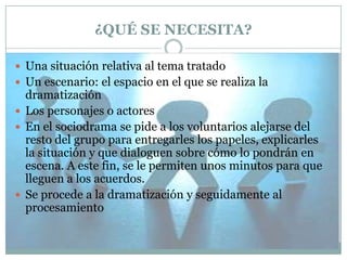 ¿QUÉ SE NECESITA?
 Una situación relativa al tema tratado
 Un escenario: el espacio en el que se realiza la

dramatización
 Los personajes o actores
 En el sociodrama se pide a los voluntarios alejarse del
resto del grupo para entregarles los papeles, explicarles
la situación y que dialoguen sobre cómo lo pondrán en
escena. A este fin, se le permiten unos minutos para que
lleguen a los acuerdos.
 Se procede a la dramatización y seguidamente al
procesamiento

 