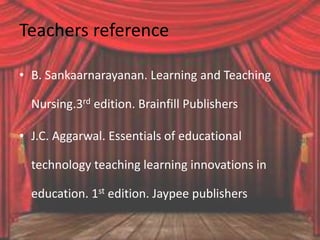 Teachers reference
• B. Sankaarnarayanan. Learning and Teaching
Nursing.3rd edition. Brainfill Publishers
• J.C. Aggarwal. Essentials of educational
technology teaching learning innovations in
education. 1st edition. Jaypee publishers
 