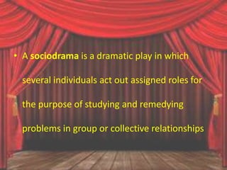 • A sociodrama is a dramatic play in which
several individuals act out assigned roles for
the purpose of studying and remedying
problems in group or collective relationships
 