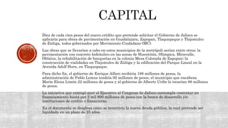 Diez de cada cien pesos del nuevo crédito que pretende solicitar el Gobierno de Jalisco se
aplicaría para obras de pavimentación en Guadalajara, Zapopan, Tlaquepaque y Tlajomulco
de Zúñiga, todos gobernados por Movimiento Ciudadano (MC).
Las obras que se llevarían a cabo en estos municipios de la metrópoli serían entre otros; la
pavimentación con concreto hidráulico en las zonas de Huentitán, Olímpica, Miravalle,
Oblatos, la rehabilitación de banquetas en la colonia Mesa Colorada de Zapopan; la
construcción de vialidades en Tlajomulco de Zúñiga y la edificación del Parque Lineal en la
Avenida Adolf Horn, en Tlaquepaque.
Para dicho fin, el gobierno de Enrique Alfaro recibiría 198 millones de pesos, la
administración de Pablo Lemus tendría 92 millones de pesos, el municipio que encabeza
María Elena Limón 22 millones de pesos y al gobierno de Alberto Uribe le tocarían 88 millones
de pesos.
La iniciativa que entregó ayer el Ejecutivo al Congreso de Jalisco contempla contratar un
financiamiento hasta por 3 mil 800 millones de pesos con la banca de desarrollo y/o
instituciones de crédito o financieras.
En el documento se desglosa cómo se invertiría la nueva deuda pública, la cual pretende ser
liquidada en un plazo de 25 años.
 