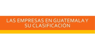 LAS EMPRESAS EN GUATEMALA Y 
SU CLASIFICACIÓN 
 