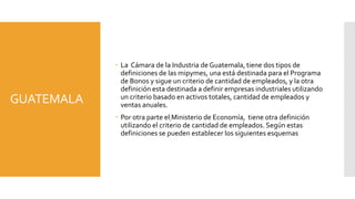 GUATEMALA 
 La Cámara de la Industria de Guatemala, tiene dos tipos de 
definiciones de las mipymes, una está destinada para el Programa 
de Bonos y sigue un criterio de cantidad de empleados, y la otra 
definición esta destinada a definir empresas industriales utilizando 
un criterio basado en activos totales, cantidad de empleados y 
ventas anuales. 
 Por otra parte el Ministerio de Economía, tiene otra definición 
utilizando el criterio de cantidad de empleados. Según estas 
definiciones se pueden establecer los siguientes esquemas 
 