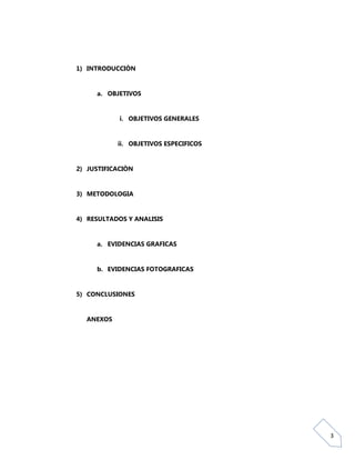 1) INTRODUCCIÒN


     a. OBJETIVOS


            i. OBJETIVOS GENERALES


           ii. OBJETIVOS ESPECIFICOS


2) JUSTIFICACIÒN


3) METODOLOGIA


4) RESULTADOS Y ANALISIS


     a. EVIDENCIAS GRAFICAS


     b. EVIDENCIAS FOTOGRAFICAS


5) CONCLUSIONES


  ANEXOS




                                       3
 