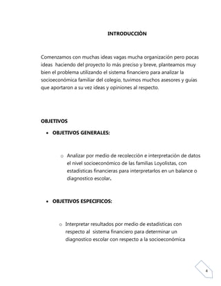 INTRODUCCIÒN



Comenzamos con muchas ideas vagas mucha organización pero pocas
ideas haciendo del proyecto lo más preciso y breve, planteamos muy
bien el problema utilizando el sistema financiero para analizar la
socioeconómica familiar del colegio, tuvimos muchos asesores y guías
que aportaron a su vez ideas y opiniones al respecto.




OBJETIVOS

   OBJETIVOS GENERALES:



        o Analizar por medio de recolección e interpretación de datos
          el nivel socioeconómico de las familias Loyolistas, con
           estadísticas financieras para interpretarlos en un balance o
           diagnostico escolar.



   OBJETIVOS ESPECIFICOS:



        o Interpretar resultados por medio de estadísticas con
          respecto al sistema financiero para determinar un
           diagnostico escolar con respecto a la socioeconómica




                                                                          4
 