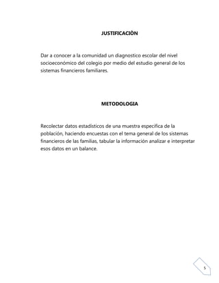 JUSTIFICACIÒN



Dar a conocer a la comunidad un diagnostico escolar del nivel
socioeconómico del colegio por medio del estudio general de los
sistemas financieros familiares.




                             METODOLOGIA



Recolectar datos estadísticos de una muestra especifica de la
población, haciendo encuestas con el tema general de los sistemas
financieros de las familias, tabular la información analizar e interpretar
esos datos en un balance.




                                                                             5
 