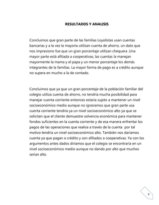 RESULTADOS Y ANALISIS



Concluimos que gran parte de las familias Loyolistas usan cuentas
bancarias y a la vez la mayoría utilizan cuenta de ahorro, un dato que
nos impresiono fue que un gran porcentaje utilizan chequera .Una
mayor parte está afiliada a cooperativas, las cuentas la manejan
mayormente la mama y el papa y un menor porcentaje los demás
integrantes de la familias. La mayor forma de pago es a crédito aunque
no supera en mucho a la de contado.



Concluimos que ya que un gran porcentaje de la población familiar del
colegio utiliza cuenta de ahorro, no tendría mucha posibilidad para
manejar cuenta corriente entonces estaría sujeto a mantener un nivel
socioeconómico medio aunque no ignoramos que gran parte usa
cuenta corriente tendría ya un nivel socioeconómico alto ya que se
solicitan que el cliente demuestre solvencia económica para mantener
fondos suficientes en la cuenta corriente y de esa manera enfrentar los
pagos de las operaciones que realice a través de la cuenta por tal
motivo tendría un nivel socioeconómico alto. También nos daríamos
cuenta ya que pagan a crédito y son afiliados a cooperativas. Ya con los
argumentos antes dados diríamos que el colegio se encontraría en un
nivel socioeconómico medio aunque no dando por alto que muchos
serian alto.




                                                                           6
 