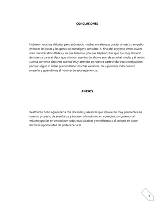 CONCLUSIONES




Hubieron muchos altibajos pero sobretodo muchas enseñanzas gracias a nuestro empeño
en hacer las cosas y las ganas de investigar y consultar. Al final del proyecto vimos cuales
eran nuestras dificultades y en que fallamos, y lo que hayamos fue que fue muy atrevido
de nuestra parte el decir que si tenían cuentas de ahorro eran de un nivel medio y si tenían
cuenta corriente alto creo que fue muy atrevido de nuestra parte el dar esas conclusiones
porque según lo social pueden haber muchas variantes. En si pusimos todo nuestro
empeño y aprendimos al máximo de esta experiencia.




                                           ANEXOS




Realmente debo agradecer a mis docentes y asesores que estuvieron muy pendientes en
nuestro proyecto de enseñanza y trataron a la máximo en corregirnos y guiarnos al
máximo gracias en verdad por todas esas palabras y enseñanzas y al colegio en si por
darme la oportunidad de pertenecer a él.




                                                                                               9
 