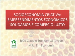 SOCIOECONOMIA CRIATIVA:
EMPREENDIMENTOS ECONÔMICOS
SOLIDÁRIOS E COMERCIO JUSTO
João Claudio Tupinambá Arroyo
MSc. Em Economia
 