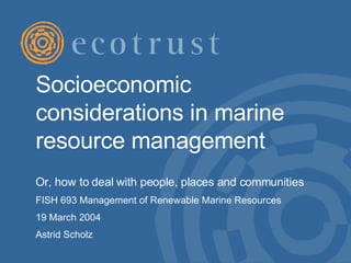 Socioeconomic considerations in marine resource management  Or, how to deal with people, places and communities  FISH 693 Management of Renewable Marine Resources  19 March 2004 Astrid Scholz 