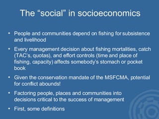 The “social” in socioeconomics People and communities depend on fishing for subsistence and livelihood Every management decision about fishing mortalities, catch (TAC’s, quotas), and effort controls (time and place of fishing, capacity) affects somebody’s stomach or pocket book Given the conservation mandate of the MSFCMA, potential for conflict abounds! Factoring people, places and communities into  decisions critical to the success of management First, some definitions 