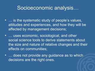 Socioeconomic analysis… … is the systematic study of people’s values, attitudes and experiences, and how they will be affected by management decisions; … uses economic, sociological, and other  social science tools to derive statements about the size and nature of relative changes and their effects on communities; … does not provide any guidance as to which decisions are the right ones. 