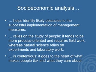 Socioeconomic analysis… … helps identify likely obstacles to the  successful implementation of management  measures; … relies on the study of people: it tends to be more process-oriented and requires field work, whereas natural science relies on  experiments and laboratory work; … is contentious: it goes to the heart of what makes people tick and what they care about. 
