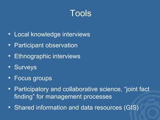 Tools Local knowledge interviews Participant observation Ethnographic interviews Surveys Focus groups Participatory and collaborative science, “joint fact finding” for management processes Shared information and data resources (GIS) 