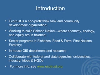 Introduction Ecotrust is a non-profit think tank and community development organization; Working to build Salmon Nation—where economy, ecology, and equity are in balance;  Sector programs in Fisheries, Food & Farm, First Nations, Forestry; In-house GIS department and research; Collaborate with federal and state agencies, universities, industry, tribes & NGOs For more info, see  www.ecotrust.org 