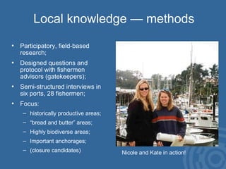 Local knowledge — methods Participatory, field-based  research; Designed questions and  protocol with fishermen  advisors (gatekeepers); Semi-structured interviews in six ports, 28 fishermen; Focus:  historically productive areas; “ bread and butter” areas; Highly biodiverse areas; Important anchorages; (closure candidates) Nicole and Kate in action! 