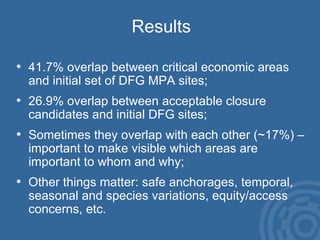 Results 41.7% overlap between critical economic areas and initial set of DFG MPA sites; 26.9% overlap between acceptable closure candidates and initial DFG sites; Sometimes they overlap with each other (~17%) – important to make visible which areas are important to whom and why; Other things matter: safe anchorages, temporal, seasonal and species variations, equity/access concerns, etc. 