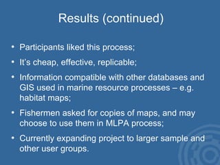 Results (continued) Participants liked this process; It’s cheap, effective, replicable; Information compatible with other databases and GIS used in marine resource processes – e.g. habitat maps; Fishermen asked for copies of maps, and may choose to use them in MLPA process; Currently expanding project to larger sample and other user groups. 