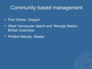 Community based management Port Orford, Oregon West Vancouver Island and ‘Namgis Nation,  British Columbia Pribilof Islands, Alaska 