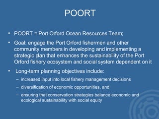 POORT POORT = Port Orford Ocean Resources Team; Goal: engage the Port Orford fishermen and other  community members in developing and implementing a strategic plan that enhances the sustainability of the Port Orford fishery ecosystem and social system dependent on it Long-term planning objectives include:  increased input into local fishery management decisions diversification of economic opportunities, and  ensuring that conservation strategies balance economic and ecological sustainability with social equity 