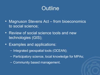 Outline Magnuson Stevens Act – from bioeconomics  to social science; Review of social science tools and new  technologies (GIS);  Examples and applications: Integrated geospatial tools (OCEAN); Participatory science, local knowledge for MPAs; Community based management. 