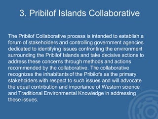 3. Pribilof Islands Collaborative The Pribilof Collaborative process is intended to establish a forum of stakeholders and controlling government agencies dedicated to identifying issues confronting the environment surrounding the Pribilof Islands and take decisive actions to address these concerns through methods and actions recommended by the collaborative. The collaborative recognizes the inhabitants of the Pribilofs as the primary stakeholders with respect to such issues and will advocate the equal contribution and importance of Western science and Traditional Environmental Knowledge in addressing these issues. 