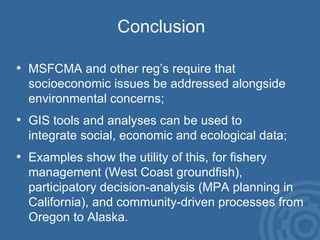 Conclusion MSFCMA and other reg’s require that  socioeconomic issues be addressed alongside  environmental concerns; GIS tools and analyses can be used to  integrate social, economic and ecological data; Examples show the utility of this, for fishery  management (West Coast groundfish),  participatory decision-analysis (MPA planning in California), and community-driven processes from Oregon to Alaska. 