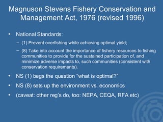 Magnuson Stevens Fishery Conservation and Management Act, 1976 (revised 1996) National Standards: (1) Prevent overfishing while achieving optimal yield; (8) Take into account the importance of fishery resources to fishing communities to provide for the sustained participation of, and minimize adverse impacts to, such communities (consistent with conservation requirements). NS (1) begs the question “what is optimal?” NS (8) sets up the environment vs. economics (caveat: other reg’s do, too: NEPA, CEQA, RFA etc) 